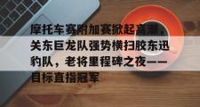 JBO电竞-摩托车赛附加赛掀起高潮,关东巨龙队强势横扫胶东迅豹队,老将里程碑之夜——目标直指冠军的简单介绍